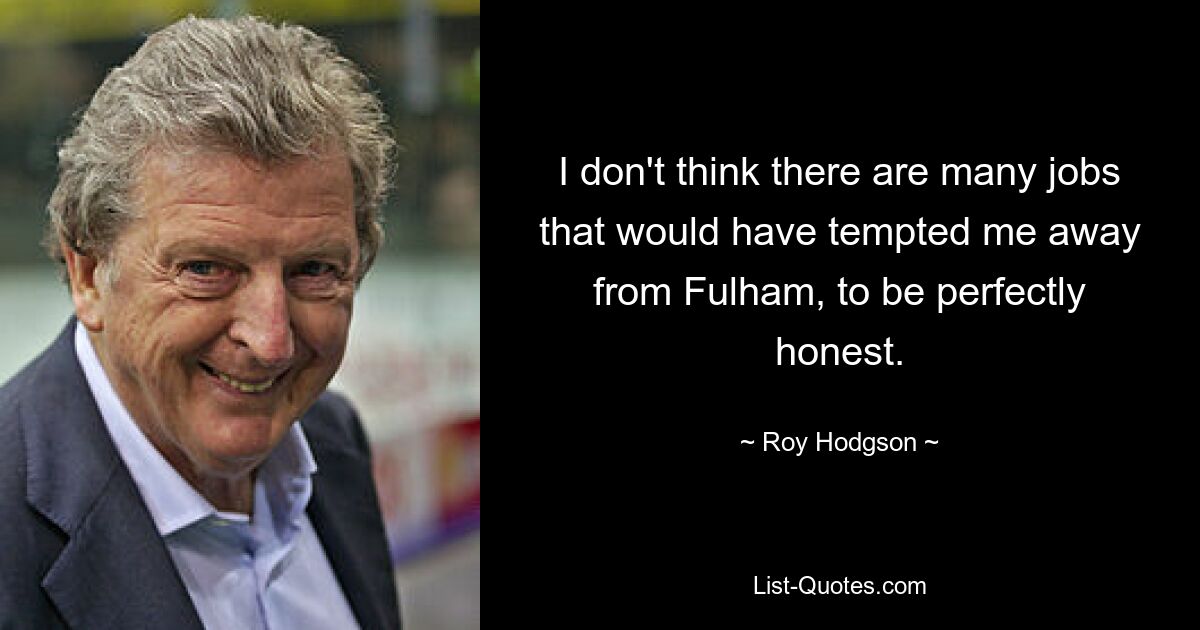 I don't think there are many jobs that would have tempted me away from Fulham, to be perfectly honest. — © Roy Hodgson