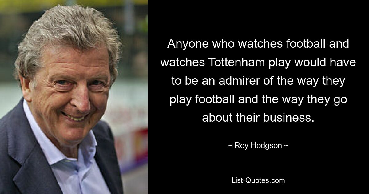 Anyone who watches football and watches Tottenham play would have to be an admirer of the way they play football and the way they go about their business. — © Roy Hodgson