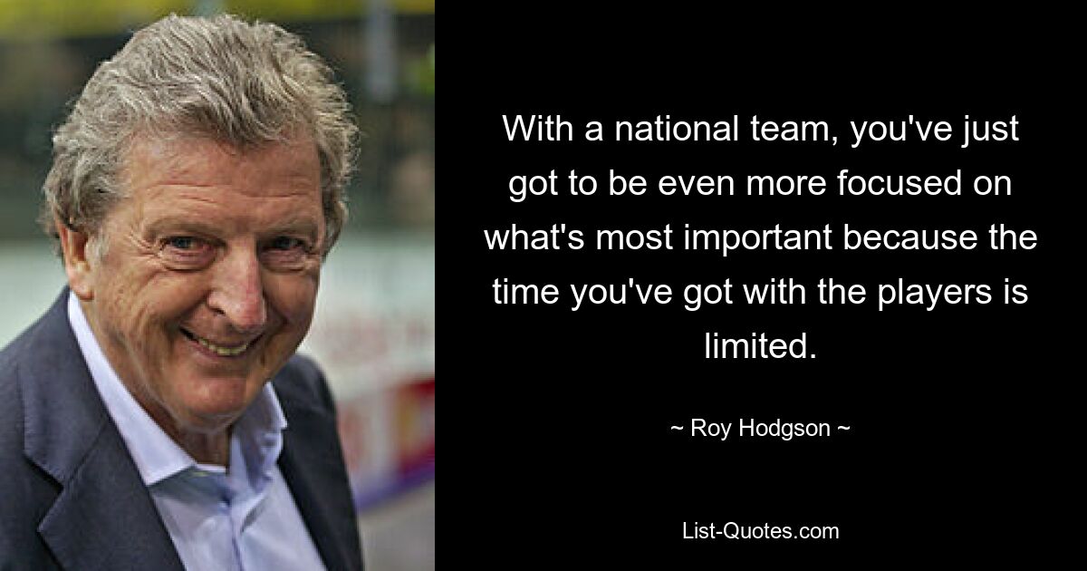 With a national team, you've just got to be even more focused on what's most important because the time you've got with the players is limited. — © Roy Hodgson