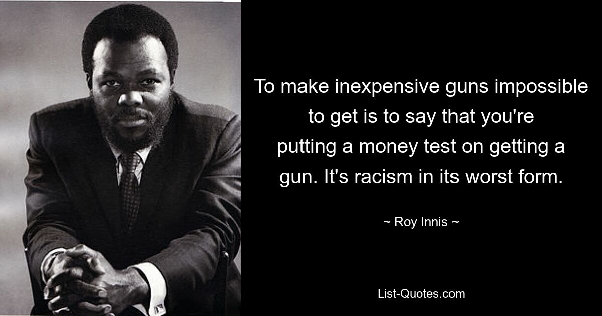 To make inexpensive guns impossible to get is to say that you're putting a money test on getting a gun. It's racism in its worst form. — © Roy Innis