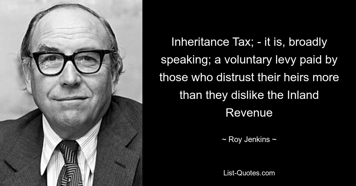 Inheritance Tax; - it is, broadly speaking; a voluntary levy paid by those who distrust their heirs more than they dislike the Inland Revenue — © Roy Jenkins