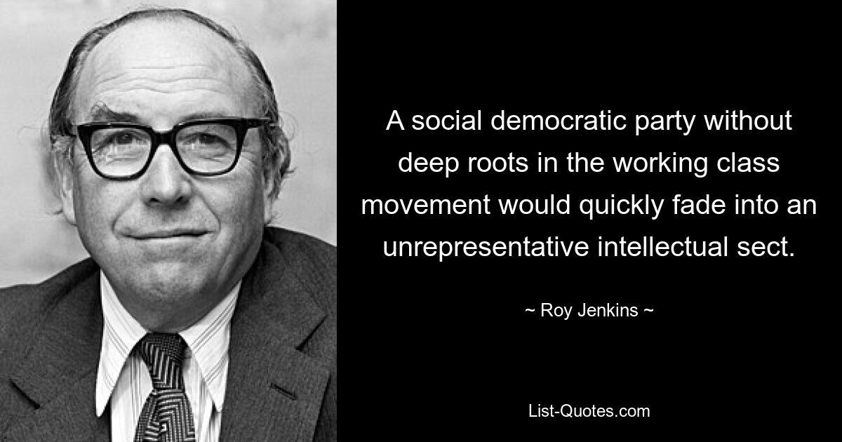 A social democratic party without deep roots in the working class movement would quickly fade into an unrepresentative intellectual sect. — © Roy Jenkins