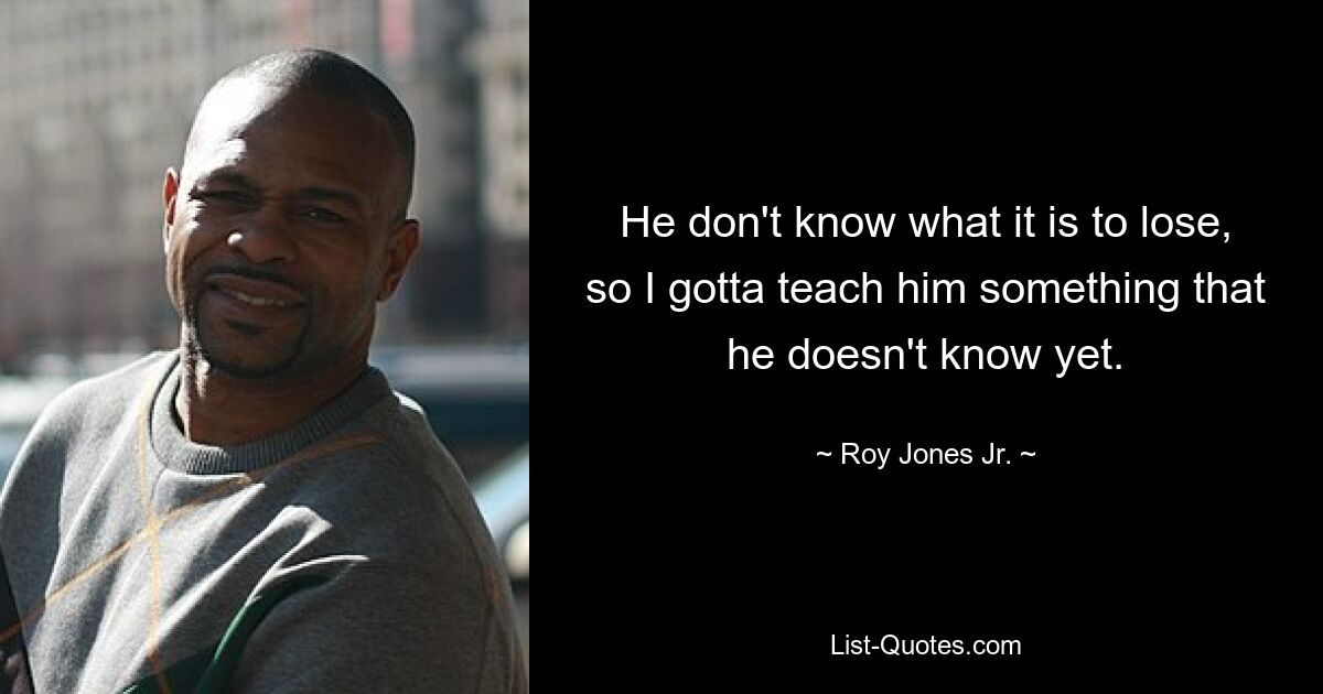 He don't know what it is to lose, so I gotta teach him something that he doesn't know yet. — © Roy Jones Jr.