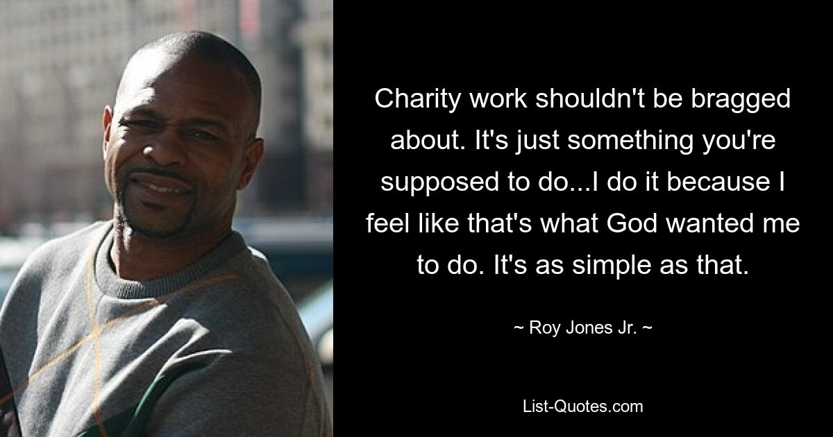 Charity work shouldn't be bragged about. It's just something you're supposed to do...I do it because I feel like that's what God wanted me to do. It's as simple as that. — © Roy Jones Jr.