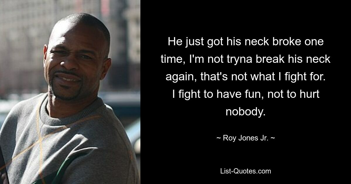 He just got his neck broke one time, I'm not tryna break his neck again, that's not what I fight for. I fight to have fun, not to hurt nobody. — © Roy Jones Jr.