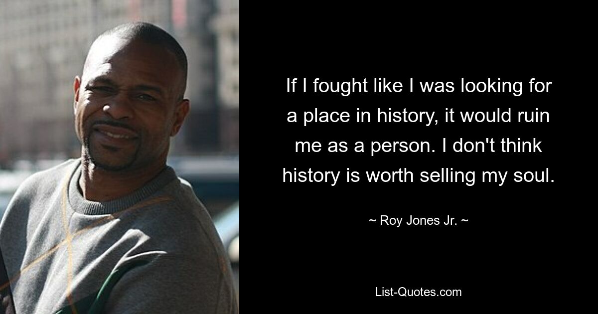 If I fought like I was looking for a place in history, it would ruin me as a person. I don't think history is worth selling my soul. — © Roy Jones Jr.