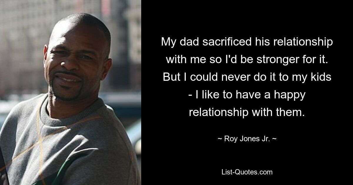 My dad sacrificed his relationship with me so I'd be stronger for it. But I could never do it to my kids - I like to have a happy relationship with them. — © Roy Jones Jr.