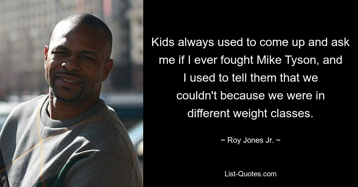 Kids always used to come up and ask me if I ever fought Mike Tyson, and I used to tell them that we couldn't because we were in different weight classes. — © Roy Jones Jr.