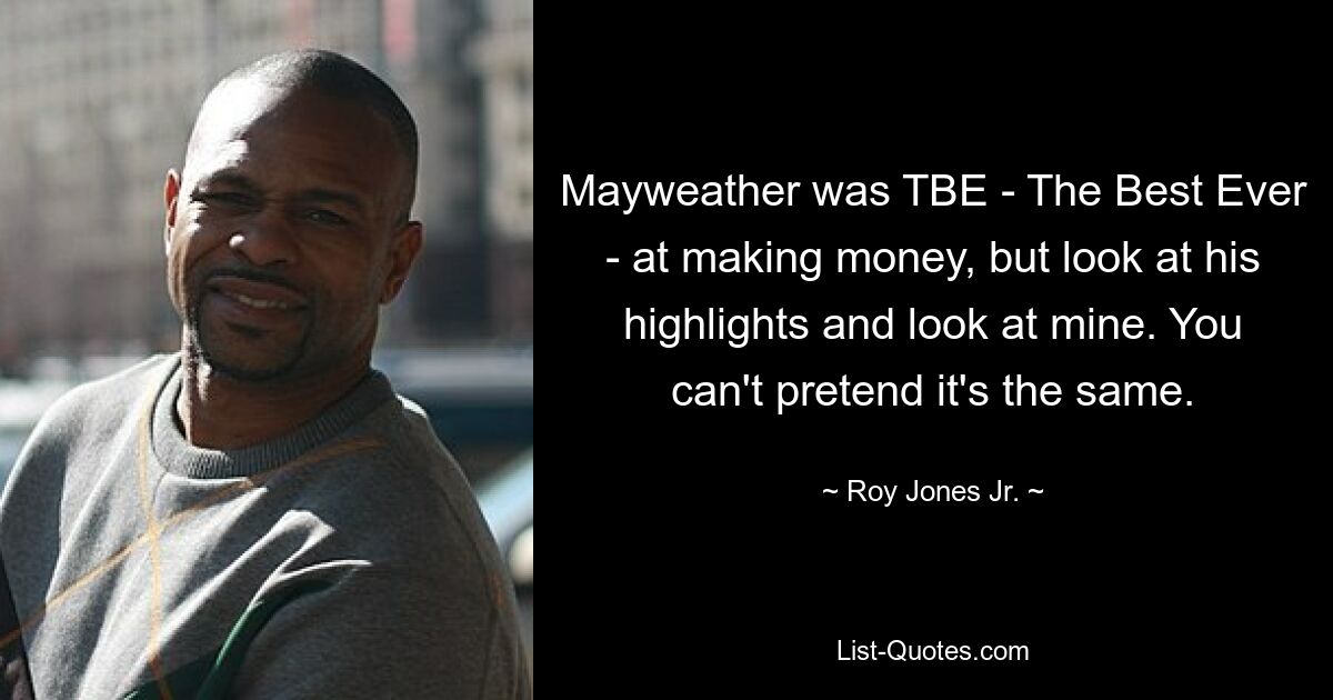 Mayweather was TBE - The Best Ever - at making money, but look at his highlights and look at mine. You can't pretend it's the same. — © Roy Jones Jr.