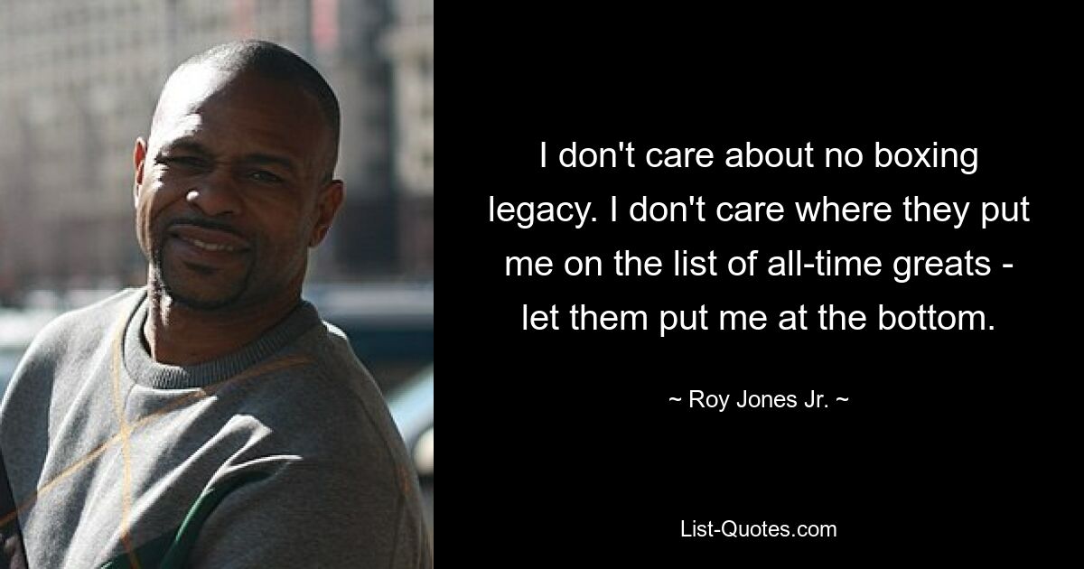 I don't care about no boxing legacy. I don't care where they put me on the list of all-time greats - let them put me at the bottom. — © Roy Jones Jr.