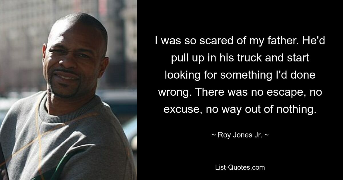 I was so scared of my father. He'd pull up in his truck and start looking for something I'd done wrong. There was no escape, no excuse, no way out of nothing. — © Roy Jones Jr.