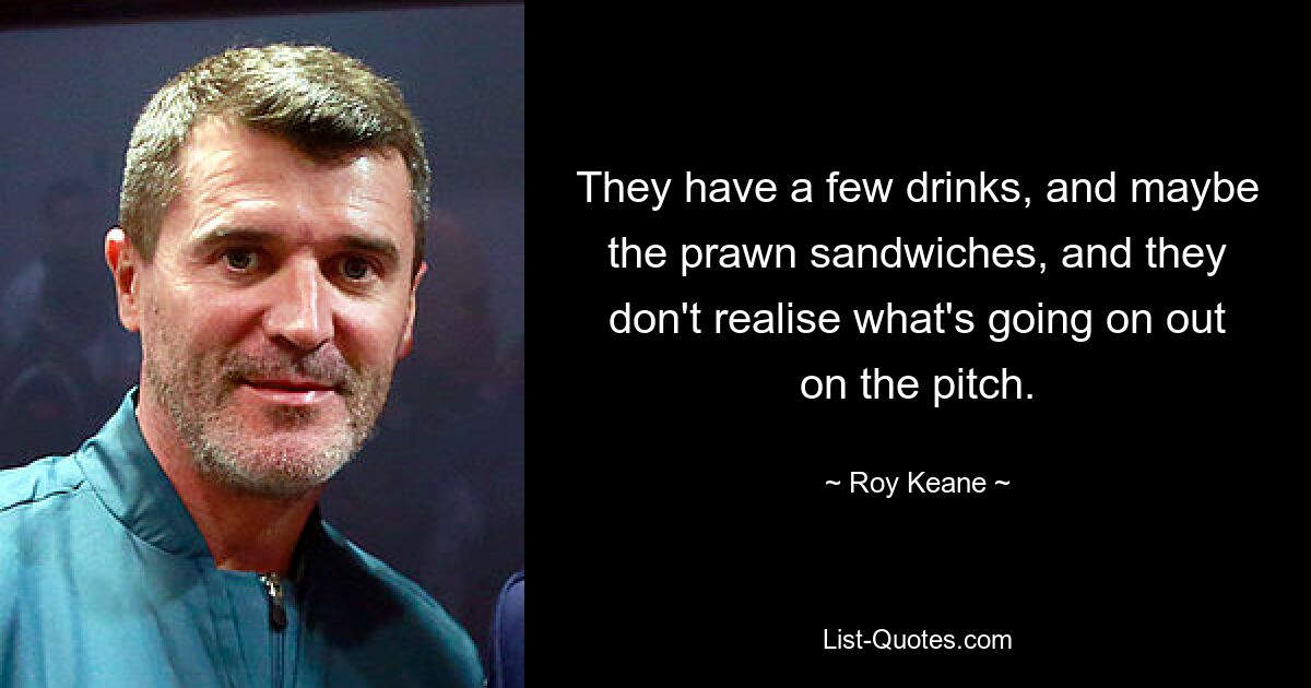 They have a few drinks, and maybe the prawn sandwiches, and they don't realise what's going on out on the pitch. — © Roy Keane