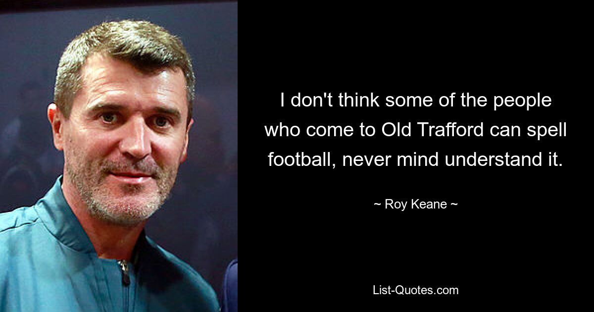 I don't think some of the people who come to Old Trafford can spell football, never mind understand it. — © Roy Keane