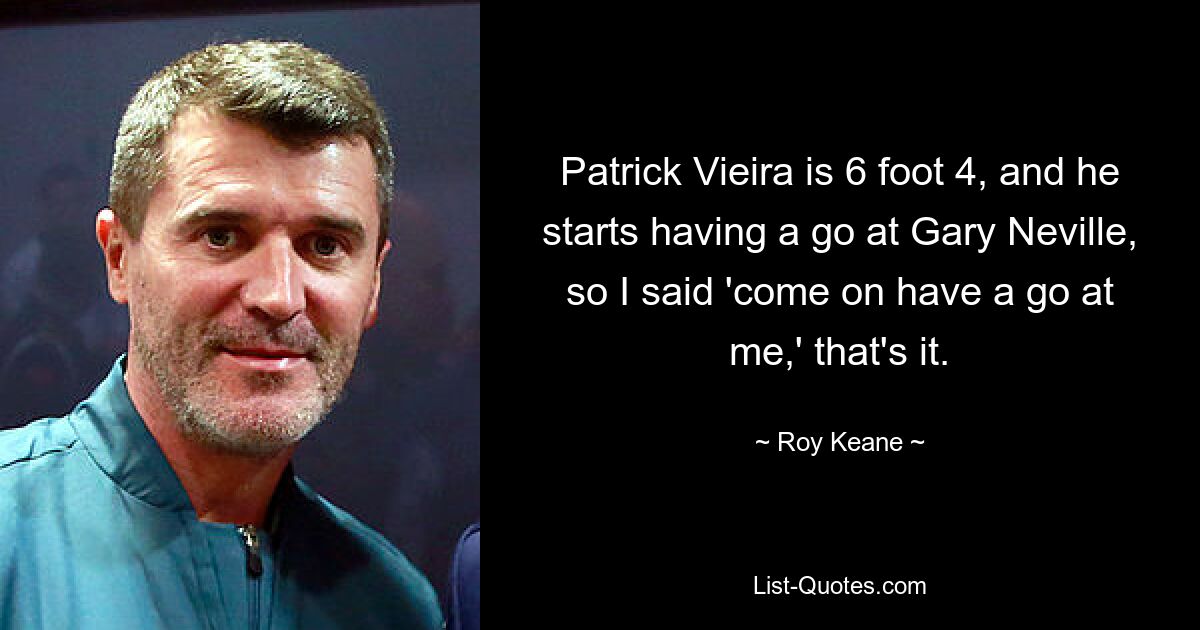 Patrick Vieira is 6 foot 4, and he starts having a go at Gary Neville, so I said 'come on have a go at me,' that's it. — © Roy Keane