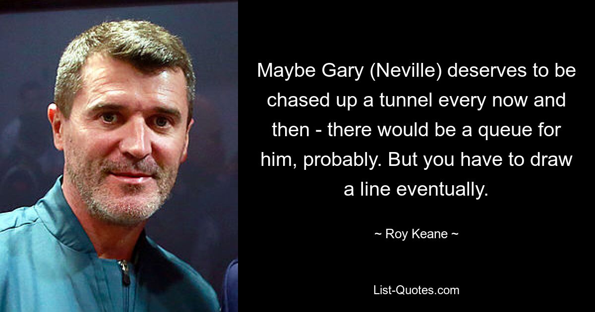 Maybe Gary (Neville) deserves to be chased up a tunnel every now and then - there would be a queue for him, probably. But you have to draw a line eventually. — © Roy Keane