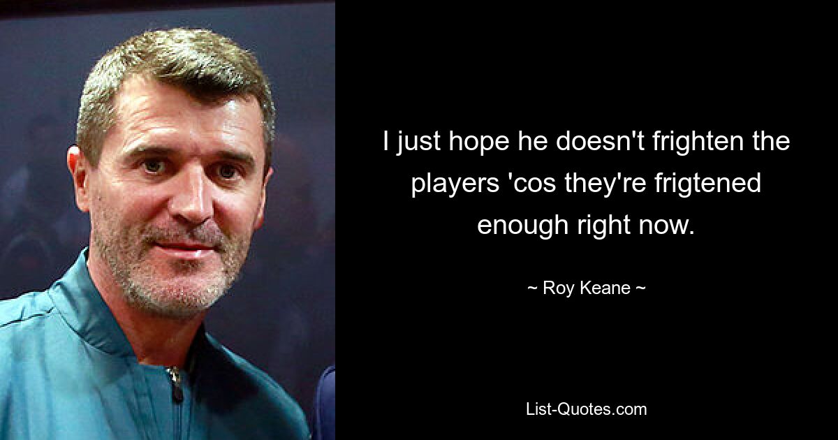 I just hope he doesn't frighten the players 'cos they're frigtened enough right now. — © Roy Keane