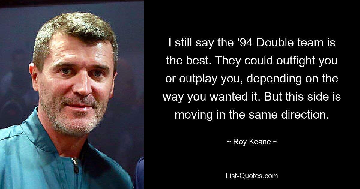 I still say the '94 Double team is the best. They could outfight you or outplay you, depending on the way you wanted it. But this side is moving in the same direction. — © Roy Keane