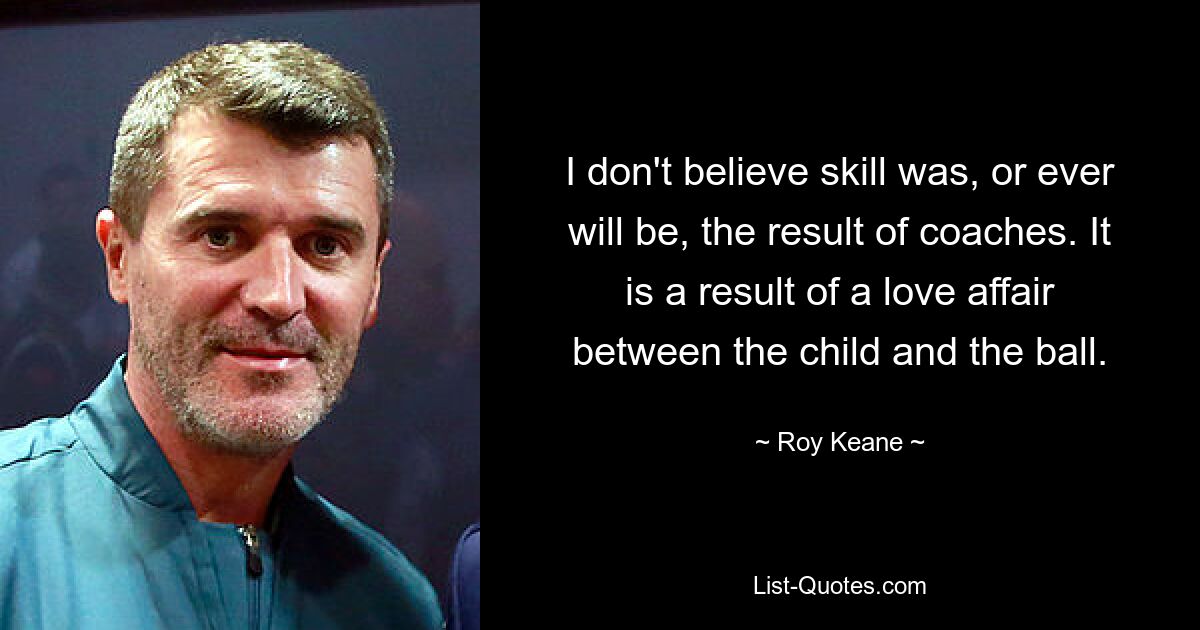 I don't believe skill was, or ever will be, the result of coaches. It is a result of a love affair between the child and the ball. — © Roy Keane