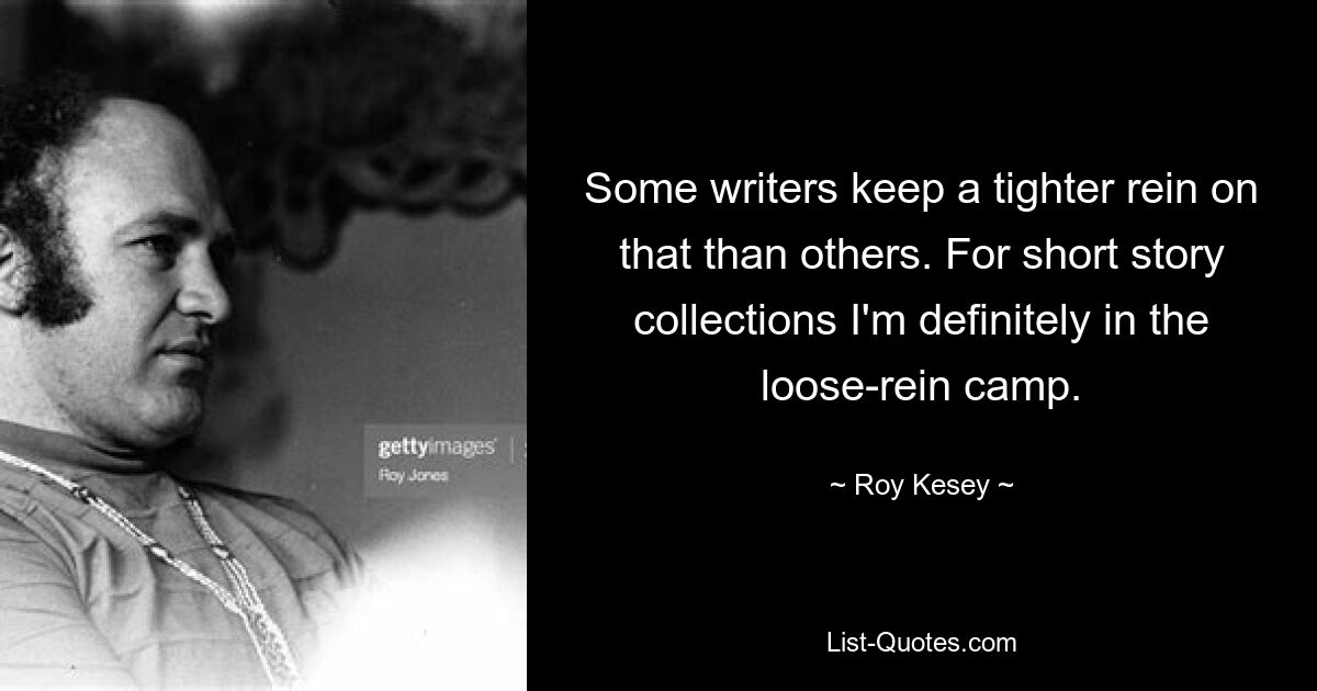 Some writers keep a tighter rein on that than others. For short story collections I'm definitely in the loose-rein camp. — © Roy Kesey