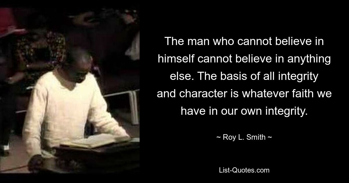 The man who cannot believe in himself cannot believe in anything else. The basis of all integrity and character is whatever faith we have in our own integrity. — © Roy L. Smith