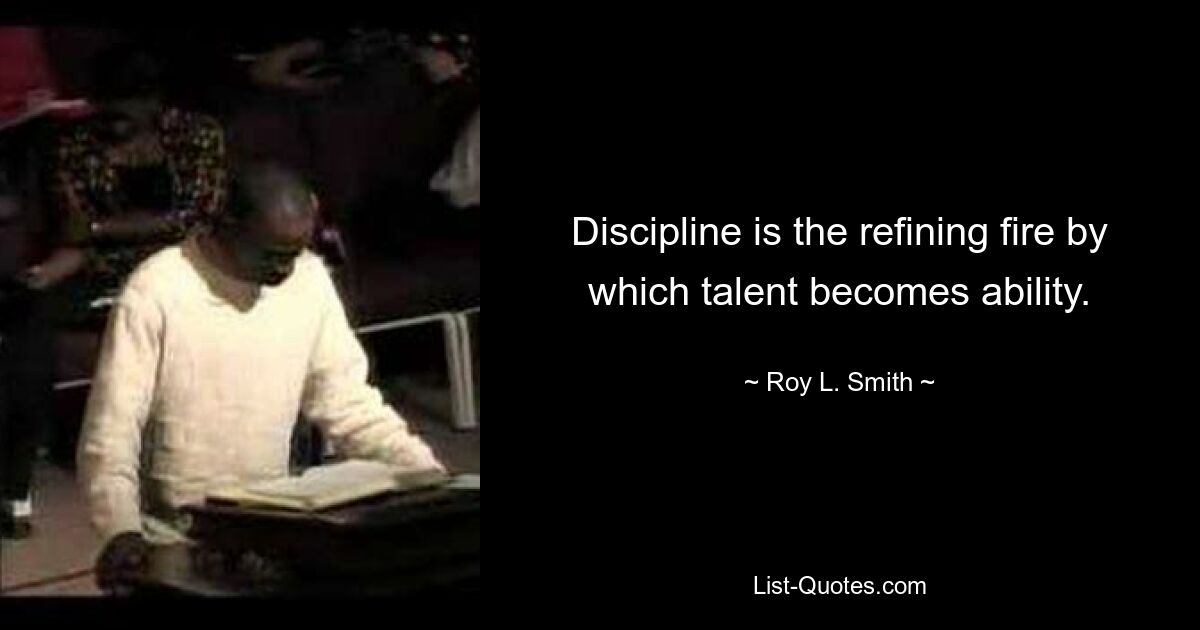 Discipline is the refining fire by which talent becomes ability. — © Roy L. Smith