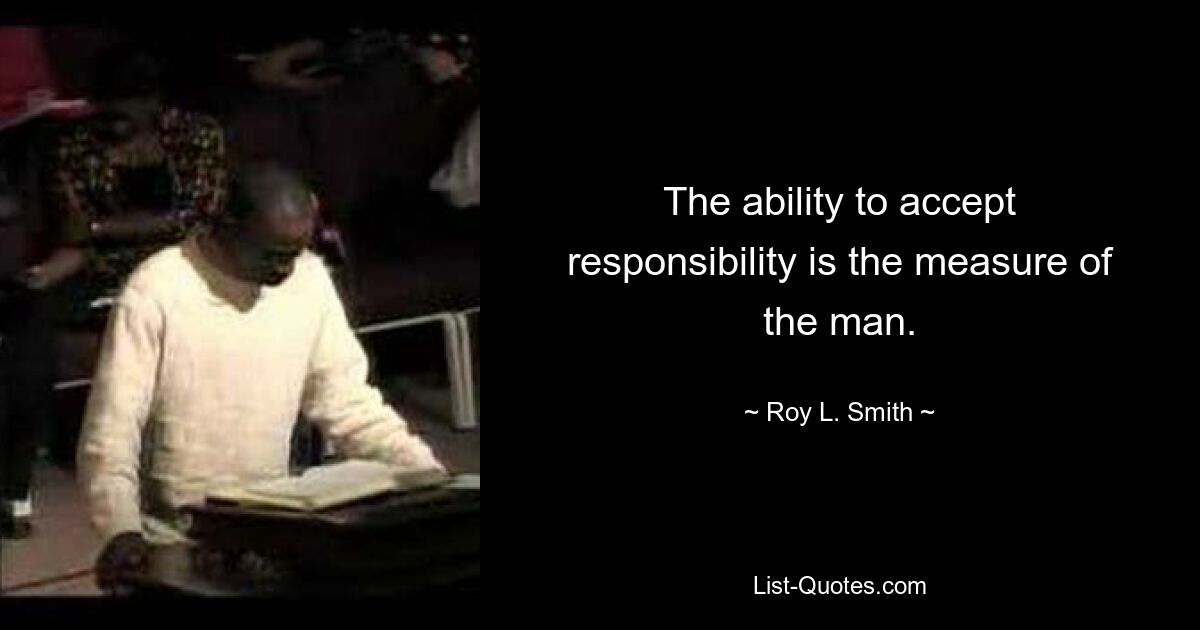 The ability to accept responsibility is the measure of the man. — © Roy L. Smith