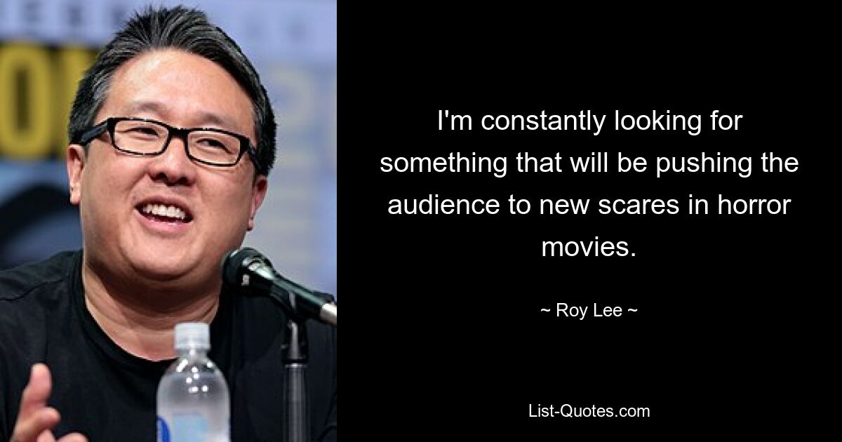 I'm constantly looking for something that will be pushing the audience to new scares in horror movies. — © Roy Lee