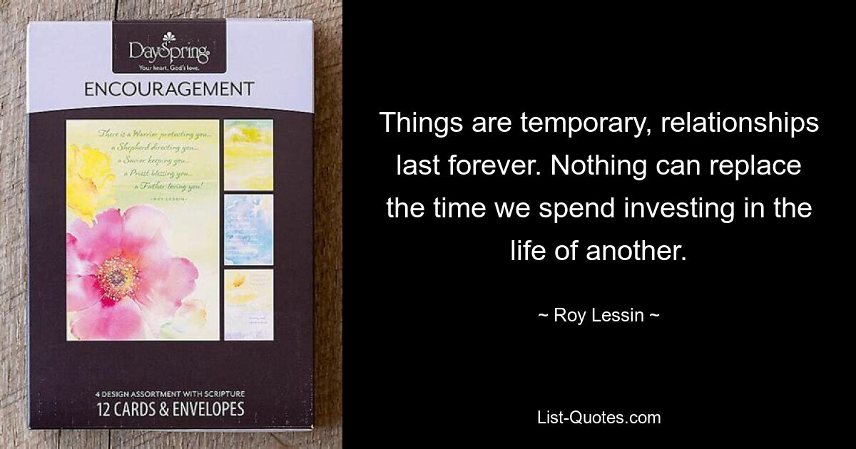 Things are temporary, relationships last forever. Nothing can replace the time we spend investing in the life of another. — © Roy Lessin