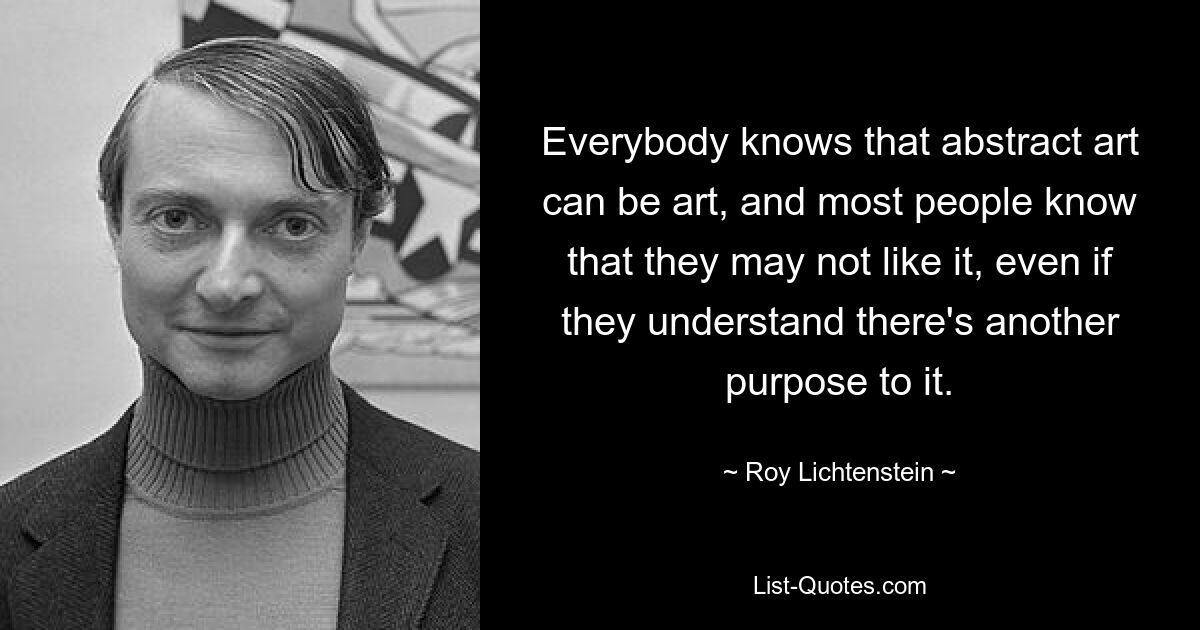 Everybody knows that abstract art can be art, and most people know that they may not like it, even if they understand there's another purpose to it. — © Roy Lichtenstein