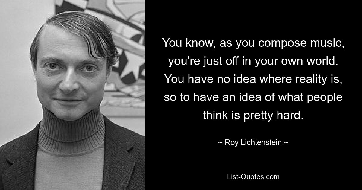 You know, as you compose music, you're just off in your own world. You have no idea where reality is, so to have an idea of what people think is pretty hard. — © Roy Lichtenstein