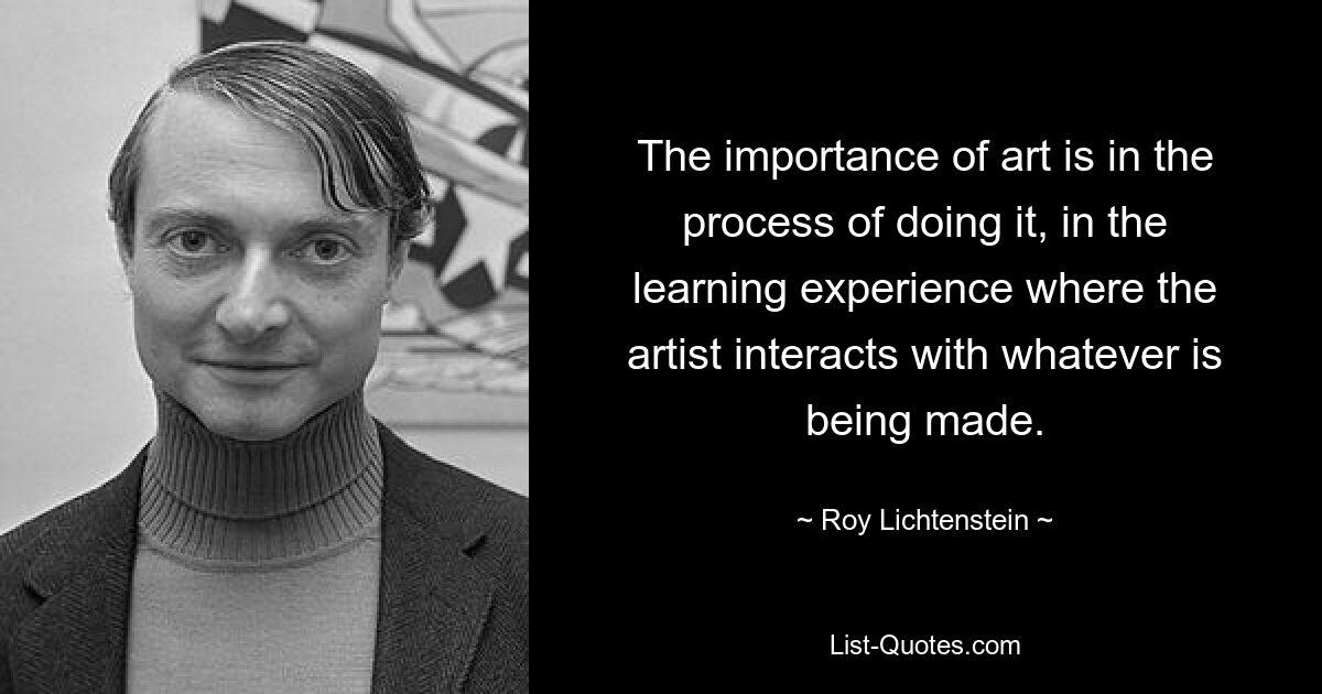 The importance of art is in the process of doing it, in the learning experience where the artist interacts with whatever is being made. — © Roy Lichtenstein