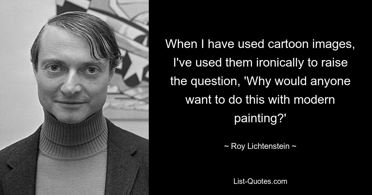 When I have used cartoon images, I've used them ironically to raise the question, 'Why would anyone want to do this with modern painting?' — © Roy Lichtenstein