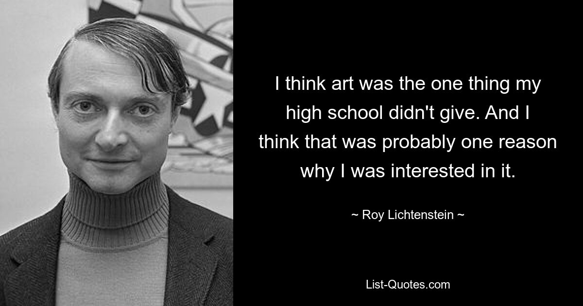 I think art was the one thing my high school didn't give. And I think that was probably one reason why I was interested in it. — © Roy Lichtenstein