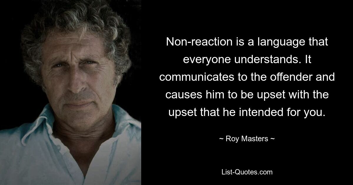 Non-reaction is a language that everyone understands. It communicates to the offender and causes him to be upset with the upset that he intended for you. — © Roy Masters