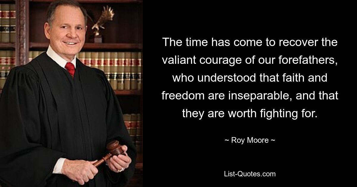 The time has come to recover the valiant courage of our forefathers, who understood that faith and freedom are inseparable, and that they are worth fighting for. — © Roy Moore