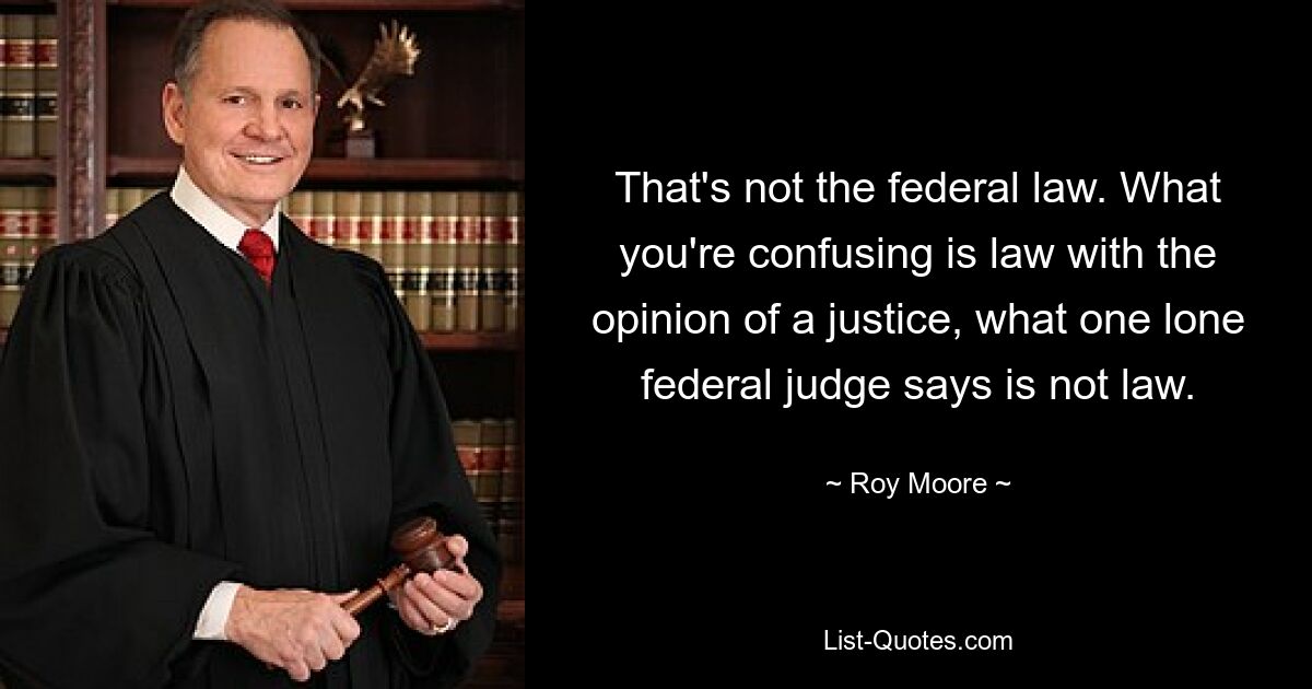 That's not the federal law. What you're confusing is law with the opinion of a justice, what one lone federal judge says is not law. — © Roy Moore