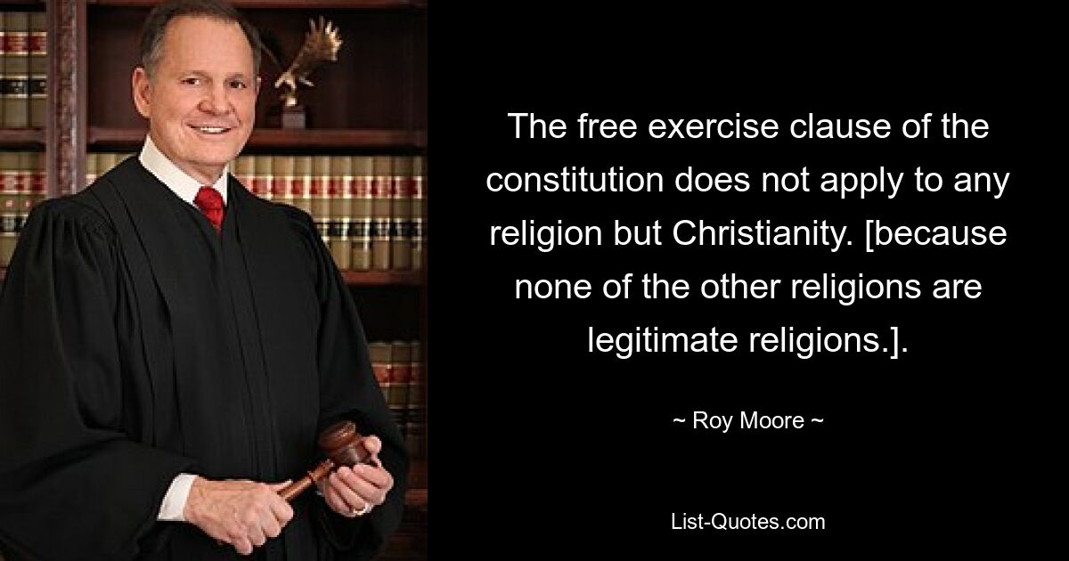 The free exercise clause of the constitution does not apply to any religion but Christianity. [because none of the other religions are legitimate religions.]. — © Roy Moore