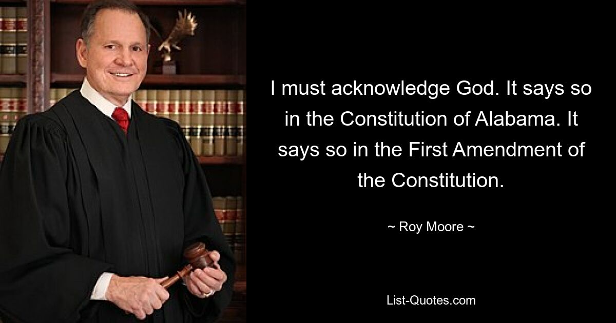 I must acknowledge God. It says so in the Constitution of Alabama. It says so in the First Amendment of the Constitution. — © Roy Moore