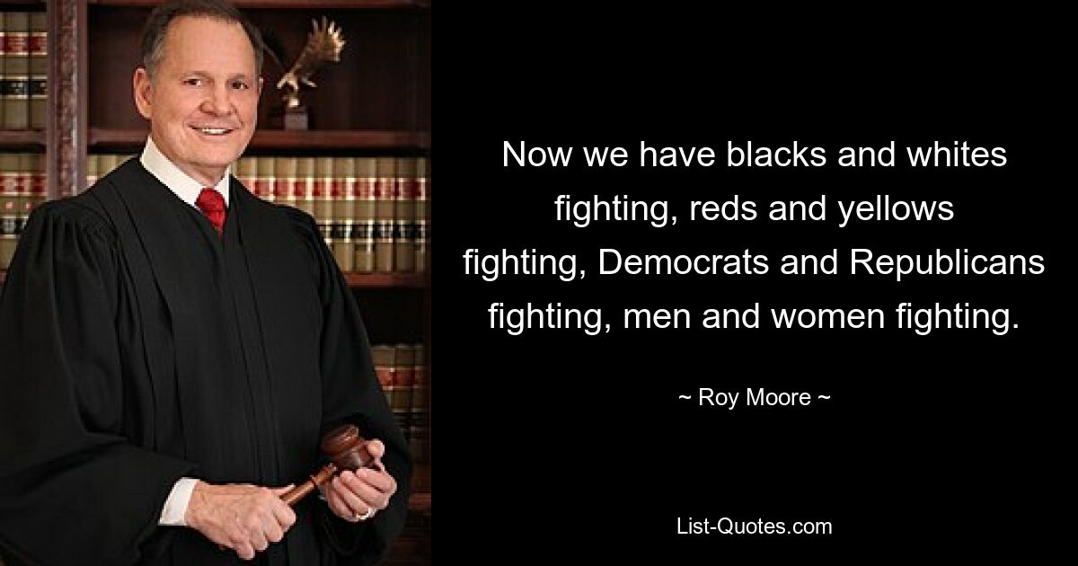 Now we have blacks and whites fighting, reds and yellows fighting, Democrats and Republicans fighting, men and women fighting. — © Roy Moore