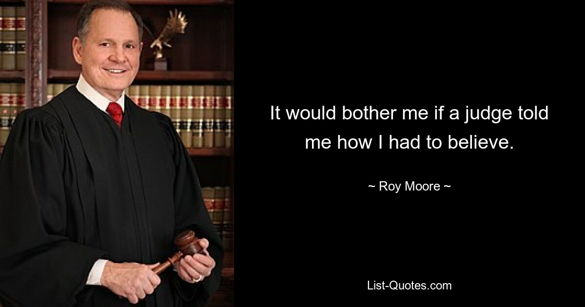 It would bother me if a judge told me how I had to believe. — © Roy Moore