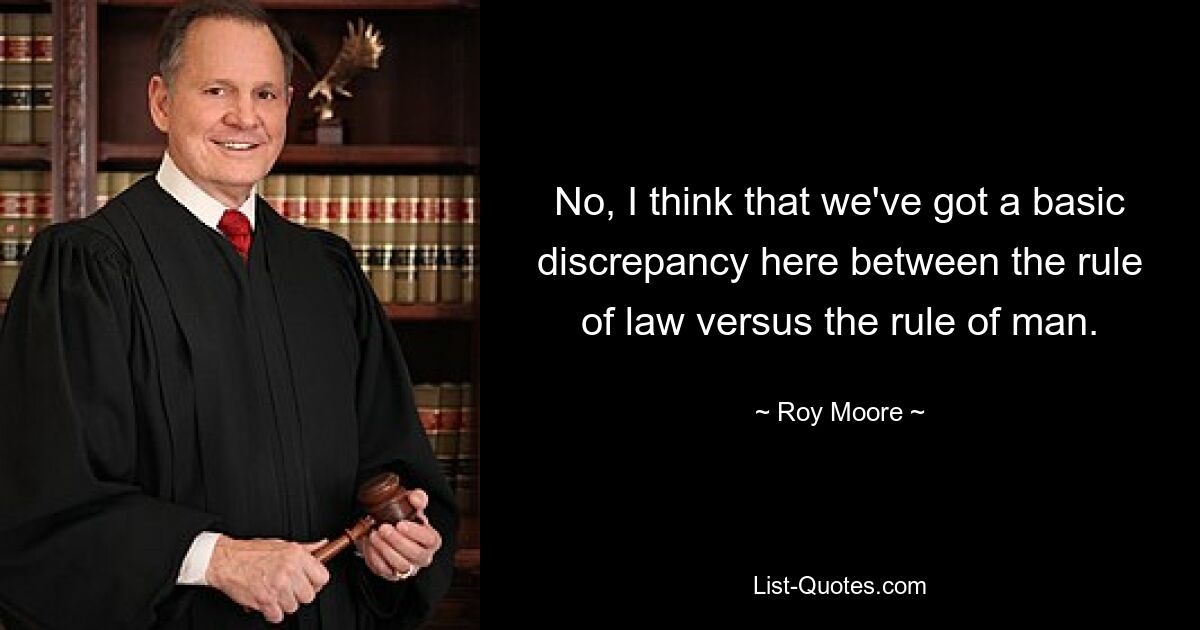 No, I think that we've got a basic discrepancy here between the rule of law versus the rule of man. — © Roy Moore