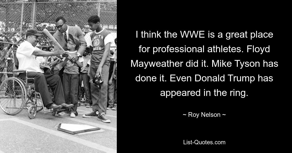 I think the WWE is a great place for professional athletes. Floyd Mayweather did it. Mike Tyson has done it. Even Donald Trump has appeared in the ring. — © Roy Nelson