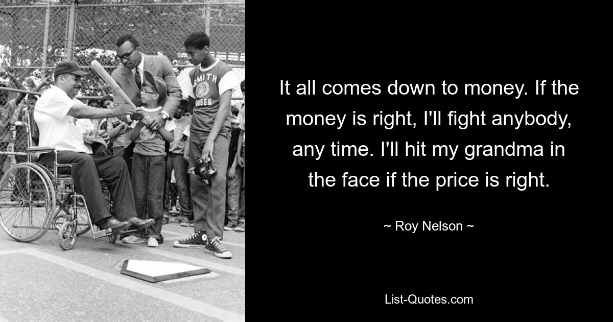 It all comes down to money. If the money is right, I'll fight anybody, any time. I'll hit my grandma in the face if the price is right. — © Roy Nelson