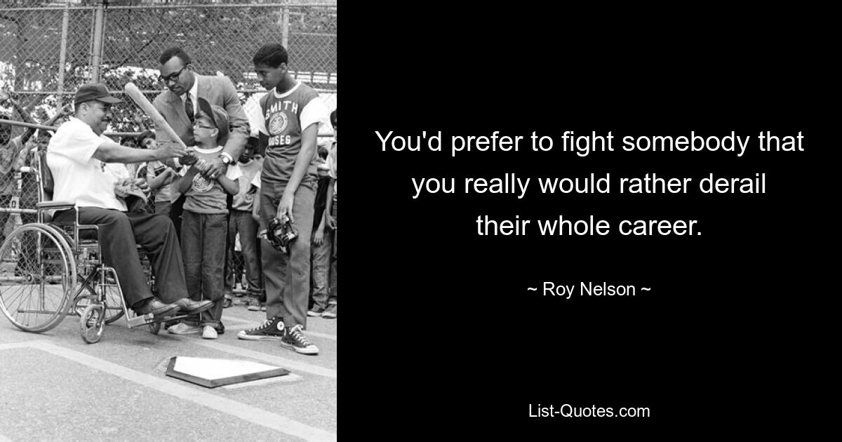 You'd prefer to fight somebody that you really would rather derail their whole career. — © Roy Nelson