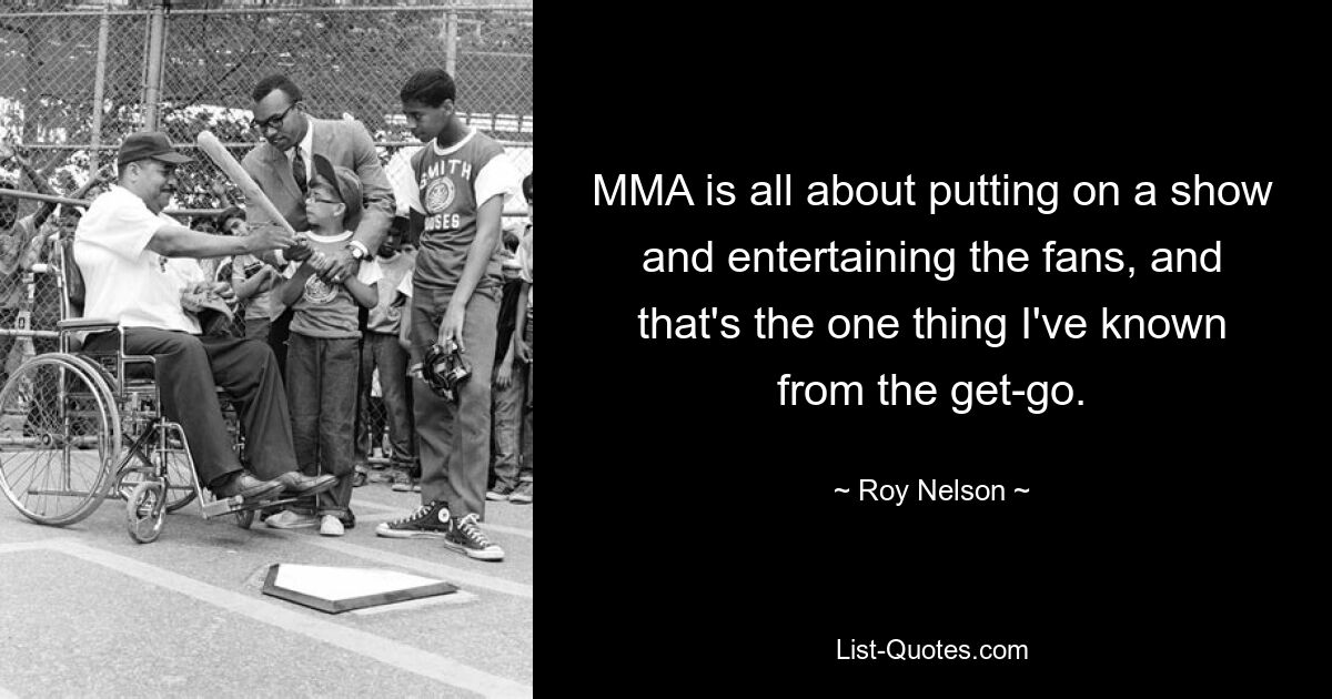 MMA is all about putting on a show and entertaining the fans, and that's the one thing I've known from the get-go. — © Roy Nelson