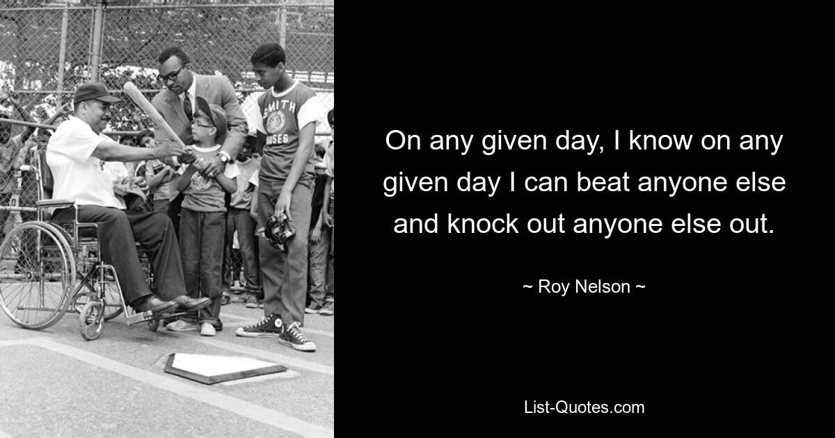 On any given day, I know on any given day I can beat anyone else and knock out anyone else out. — © Roy Nelson