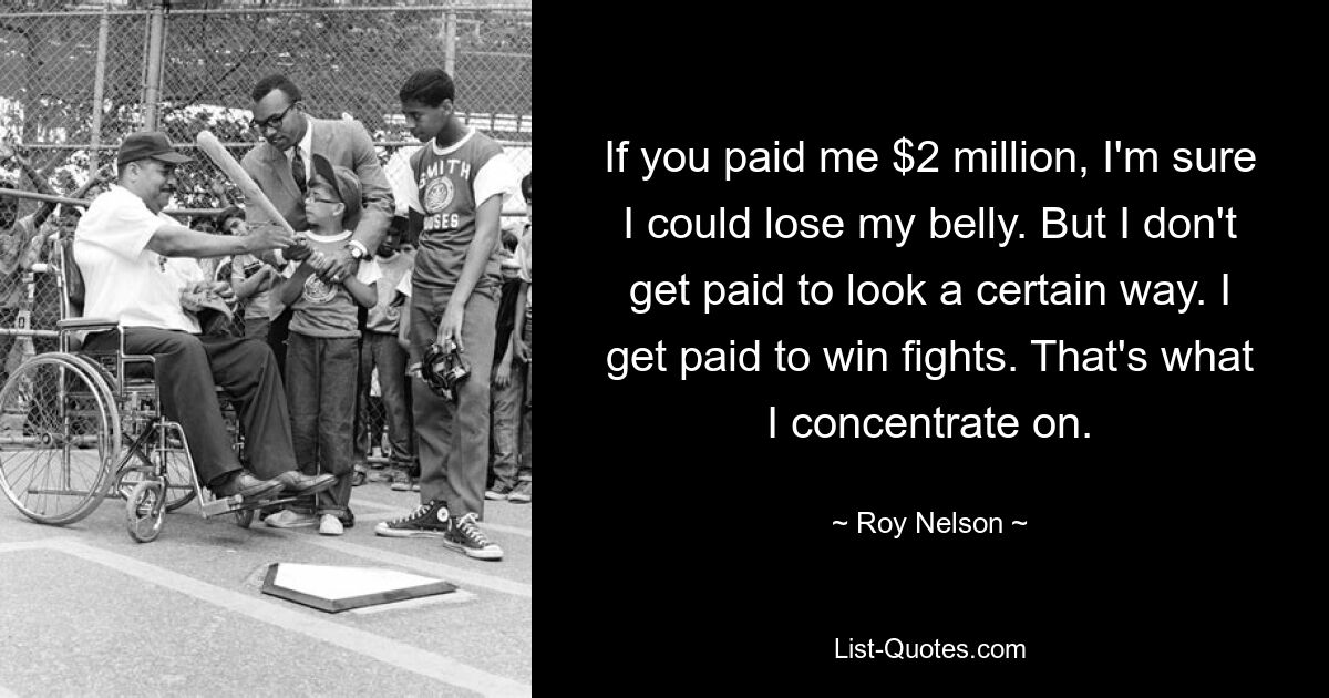 If you paid me $2 million, I'm sure I could lose my belly. But I don't get paid to look a certain way. I get paid to win fights. That's what I concentrate on. — © Roy Nelson