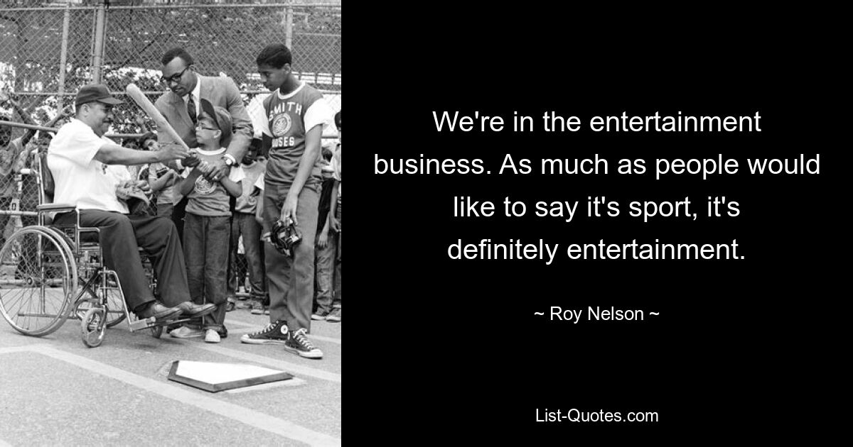 We're in the entertainment business. As much as people would like to say it's sport, it's definitely entertainment. — © Roy Nelson