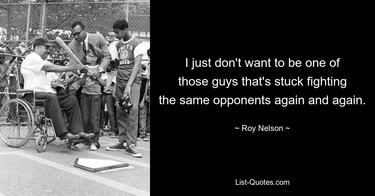 I just don't want to be one of those guys that's stuck fighting the same opponents again and again. — © Roy Nelson