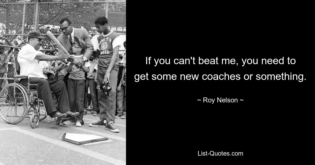 If you can't beat me, you need to get some new coaches or something. — © Roy Nelson